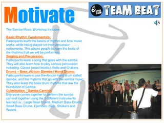 Motivate
The Samba Music Workshop Includes:

Basic Rhythm Fundamentals:
Participants learn the basics of rhythm and how music
works, while being played on their percussion
instruments. This allows people to learn the basic of
the rhythms that we will be performing.
Singing and Percussion:
Participants learn a song that goes with the samba.
They will also learn how to play various percussion
including, Claves (wood blocks), Bells and Shakers.
Drums – Base, African Djembe / Hand Drums:
Participants learn to use the African hand drum called
djembe, and the rhythms that go with the samba music.
They also learn the base drum rhythms that are the
foundation of Samba.
Culmination – Samba Carnival
Everyone comes together to perform the samba
carnival together using the 5 different instruments
learned i.e.. Large Base Drums, Medium Base Drums,
Small Base Drums, Djembes, Bells, Shakers and
Woods.
 