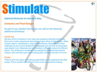 Stimulate
Optional Elements to include in Day..

Costumes and Float Designs

As part of your Samba Carnival we can add on the following
additional workshops

Costumes
We give all the members of your team pre-prepared materials which they
then use to make costumes to decorate and give colour to their teams. Ideas
include: Sash's, Head Band’s, Leg and Arms Bands, Waist Bands These
materials are pre-cut into lengths from materials and can then be decorated
uses feather’s etc. Materials can be provided in different colours for different
teams. This workshop is facilitated and assisted by professional costume
makers. Who will have your teams looking like a samba carnival in no time.

Floats
There is even the option of making simple floats out of cardboard and other
scraps. This is another fun addition to the music and costume making.
 