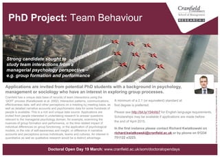 Team Behaviour [PhD Project]
A minimum of a 2.1 (or equivalent) standard at
first degree is preferred.
Please see http://bit.ly/154nhb7 for English language requirements.
Scholarships may be available if applications are made before
the end of April.
In the first instance please contact Richard Kwiatkowski on
richard.kwiatkowski@cranfield.ac.uk or by phone on
01234 751122 x3223.
Cranfield has a unique data base of records of team interactions using the
‘QOIT’ process (Kwiatkowski et al. 2002). Interaction patterns, communications,
effectiveness data, self and other perceptions on a meeting by meeting basis, as
well as detailed narrative accounts and psychometric data for some hundreds of
people is available. This is a rich and unique data source. Applications are
invited from people interested in undertaking research to answer questions
relevant to the managerial psychology domain, for example, examining the
nuances of group formation and performance, or the time related impact of
individual differences on group functioning, or the application of psychological
models, or the role of self-awareness and insight, or difference in narrative
accounts and perceptions across individuals, teams and cultures. An interest in
quantitative as well as qualitative research would be a distinct advantage.
Strong candidate sought to
study team interactions from a
managerial psychology perspective –
e.g. group formation and performance
Applications are invited from potential PhD students with a background in psychology,
management or sociology who have an interest in exploring group processes.
“RedArrowsOverKuwaitCity"byUKMinistryofDefenceislicensedunderCCBY2.0
www.cranfield.ac.uk/som/phd
 