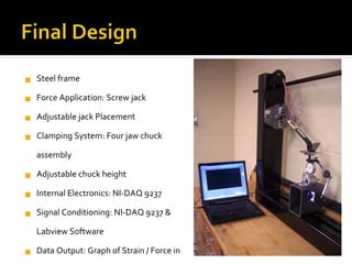 Steel frame Force Application: Screw jack Adjustable jack Placement Clamping System: Four jaw chuck assembly Adjustable chuck height Internal Electronics: NI-DAQ 9237 Signal Conditioning: NI-DAQ 9237 & Labview Software Data Output: Graph of Strain / Force in LabView Test Specimens: 3 crowbars Dimensions: 42 x 30 x 6 Force measurement: Honeywell Model 53 Load Cell 