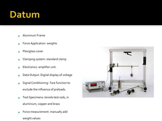 Aluminum Frame Force Application: weights Plexiglass cover Clamping system: standard clamp Electronics: amplifier unit.  Data Output: Digital display of voltage Signal Conditioning: Tare function to exclude the influence of preloads. Test Specimens: tensile test rods, in aluminium, copper and brass Force measurement: manually add weight values 