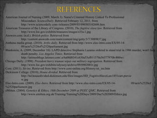 American Journal of Nursing (2009, March 3). Nurse's Criminal History Linked To Professional Misconduct.  ScienceDaily . Retrieved February 12, 2011, from http://www.sciencedaily.com­/releases/2009/03/090303102606.htm American Treasures of the Library of Congress. (2010).  The fugitive slave law . Retrieved from http://www.loc.gov/exhibits/treasures/images/s33a.1.jpg Answers.com. (n.d.).  British police . Retrieved from http://content.answcdn.com/main/content/img/getty/3/7/3089837.jpg Anthena media group. (2010).  Artfix daily . Retrieved from http://www.elec-intro.com/EX/05-14- 09/acts%2520of%2520parliament.jpg Blankstein, A. (2009, December 10). LAPD detective Stephanie Lazarus ordered to stand trial in 1986 murder, won't face  death penalty.  Los Angeles Times . Retrieved from http://latimesblogs.latimes.com/.a/6a00d8341c630a53ef011570e56577970b-800wi Chicago Daily. (1998).  President harry truman wipes out military segregation . Retrieved from http://www.loc.gov/exhibits/odyssey/archive/09/0902001r.jpg Core. (2011).  Sit-ins . Retrieved from http://www.core-online.org/History/sit_ins.htm Dickinson College. (2010).  House divided . Retrieved from http://hd.housedivided.dickinson.edu/files/images/HD_FugitiveSlaveLaw1851cart.previe w.jpg Elec-Intro.com. (2009).  Elec-Intro . Retrieved from http://www.elec-intro.com/EX/05-14- 09/acts%2520of%2520parliament.jpg eMitten. (2004).  Genetics & Ethics, 16th December 2009 at PGEC QMC . Retrieved from http://www.emitten.org.uk/Training/Training%20Days/2009/Dec%202009/Ethics.jpg 