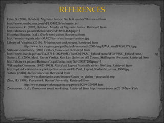 Filan, S. (2006, October). Vigilante Justice: So, Is it murder? Retrieved from  http://www.msnbc.msn.com/id/15348726/ns/msnbc_tv/ Francescani, C. (2007, October). Murder of Vigilante Justice. Retrieved from  http://abcnews.go.com/thelaw/story?id=365448&page=1 Historical Society. (n.d.).  Uncle tom's cabin . Retrieved from  http://xroads.virginia.edu/~MA02/harris/utc/images/caution.jpg Library of Virginia. (2010).  Bridging past and present . Retrieved from http://www.lva.virginia.gov/public/archivesmonth/2006/img/UVA_small/MSS5793.jpg Stateserviceauthority. (2011).  Ethics framework . Retrieved from  http://www.ssa.vic.gov.au/CA2571410025903D/WebObj/PSSC_EthicsFrame/$File/PSSC_EthicsFrame.j pg Sunseri, G. (2006, May). Enron Verdict: Ken Lay Guilty on All Counts, Skilling on 19 counts. Retrieved from  http://abcnews.go.com/Buisness/LegalCenter/story?id=2003728&page=1 Wikimedia Commons. (1923-1963).  File:Paul Laprad Nashville sit-ins 1960.jpg . Retrieved from  http://upload.wikimedia.org/wikipedia/commons/f/fc/Paul_Laprad_Nashville_sit-ins_1960.jpg Yahoo. (2010).  Slavescolor.com . Retrieved from http://www.slavescolor.com/images/Slaves_in_chains_(grayscale).png Zinn, H. (1999).  Peacework . Boston University. Retrieved from http://www.peaceworkmagazine.org/pwork/0299/029904.htm Zoomzoom. (n.d.).  Zoomzoom email marketing . Retrieved from http://zoom-zoom.es/2010/New York   