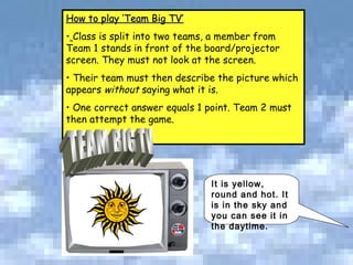 It is yellow, round and hot. It is in the sky and you can see it in the daytime.  How to play ‘Team Big TV’ Class is split into two teams, a member from Team 1 stands in front of the board/projector screen. They must not look at the screen. Their team must then describe the picture which appears  without  saying what it is.  One correct answer equals 1 point. Team 2 must then attempt the game.  For example: TEAM BIG TV 