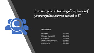 Examine general training of employees of
your organization with respect to IT.
TEAM BLACK:
HETVI NAIK 101212340
PRIYANKA RAVIKUMAR 101265268
SUBASH GIRI 101165549
UMMEY HUMAYRA PONEY 101308277
UMANG PATEL 101235317
 