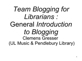 Team Blogging for Librarians : General  Introduction to Blogging Clemens Gresser   (UL Music & Pendlebury Library) 