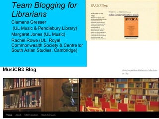 Team Blogging for Librarians Clemens Gresser  (UL Music & Pendlebury Library)  Margaret Jones (UL Music) Rachel Rowe ( UL, Royal Commonwealth Society & Centre for South Asian Studies, Cambridge) 