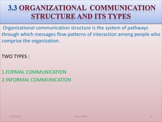 Organizational communication structure is the system of pathways
through which messages flow patterns of interaction among people who
comprise the organization.
TWO TYPES :
1.FORMAL COMMUNICATION
2.INFORMAL COMMUNICATION
3/19/2015 Team BMW 26
 