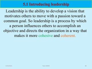 Leadership is the ability to develop a vision that
motivates others to move with a passion toward a
common goal. So leadership is a process by which
a person influences others to accomplish an
objective and directs the organization in a way that
makes it more cohesive and coherent.
5.1 Introducing leadership
3/19/2015 48Team BMW
 