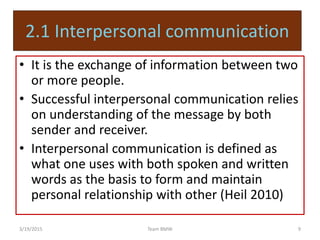 2.1 Interpersonal communication
• It is the exchange of information between two
or more people.
• Successful interpersonal communication relies
on understanding of the message by both
sender and receiver.
• Interpersonal communication is defined as
what one uses with both spoken and written
words as the basis to form and maintain
personal relationship with other (Heil 2010)
3/19/2015 9Team BMW
 