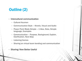 Outline (2)
• Intercultural communication
• Cultural Acumen
• Communication Style – Kinetic, Visual and Audio
• Power Point Made Simple – 1 Idea, Data, Simple
language, Examples
• Communication – Purpose, Background, Explain,
Clarification, Next Step
• Listening Games
• Sharing on virtual team bonding and communication
• Sharing: New Better Useful
 