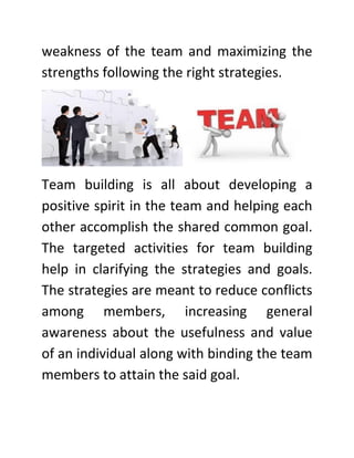weakness of the team and maximizing the
strengths following the right strategies.
Team building is all about developing a
positive spirit in the team and helping each
other accomplish the shared common goal.
The targeted activities for team building
help in clarifying the strategies and goals.
The strategies are meant to reduce conflicts
among members, increasing general
awareness about the usefulness and value
of an individual along with binding the team
members to attain the said goal.
 