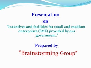 Presentation
on
“Incentives and facilities for small and medium
enterprises (SME) provided by our
government.”
Prepared by
“Brainstorming Group”
 
