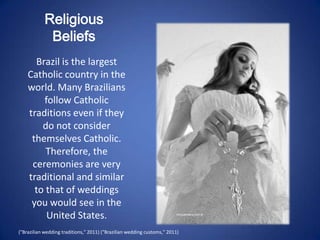 Religious
             Beliefs
      Brazil is the largest
    Catholic country in the
    world. Many Brazilians
        follow Catholic
    traditions even if they
        do not consider
     themselves Catholic.
         Therefore, the
     ceremonies are very
    traditional and similar
      to that of weddings
     you would see in the
         United States.
("Brazilian wedding traditions," 2011) ("Brazilian wedding customs," 2011)
 