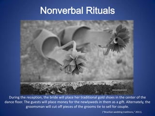 Nonverbal Rituals




  During the reception, the bride will place her traditional gold shoes in the center of the
dance floor. The guests will place money for the newlyweds in them as a gift. Alternately, the
              groomsman will cut off pieces of the grooms tie to sell for couple.
                                                               ("Brazilian wedding traditions," 2011).
 