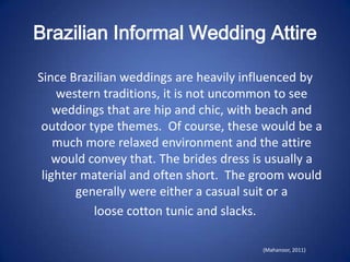 Brazilian Informal Wedding Attire

Since Brazilian weddings are heavily influenced by
    western traditions, it is not uncommon to see
    weddings that are hip and chic, with beach and
 outdoor type themes. Of course, these would be a
    much more relaxed environment and the attire
    would convey that. The brides dress is usually a
 lighter material and often short. The groom would
        generally were either a casual suit or a
           loose cotton tunic and slacks.

                                         (Mahanoor, 2011)
 