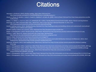 Citations
Alexander, R. (Producer). (2010). Brazilian wedding. [Web Video]. Retrieved from
        http://www.youtube.com/watch?v=2YwOGG03f8Y&feature=related&noredirect=1
Alvarez, S., Brown, D., Burdick, J., Costa, E., Cowell, A., DaMatta, R., & Eakin, M…(2009). Culture of brazil. Retrieved from http://www.everyculture.com/Bo-
        Co/Brazil.html
Beebe, S. A., Beebe, S. J., Ivy, D. K., Lane, S. D., & Redmond, M. V. (2011). The Blue Book of Communication Studies. Boston: Pearson Learning Solutions.
Brazil Flag. (n.d.). GMT: Greenwich Mean Time - World Time / Time in every Time Zone. Retrieved November 14, 2011, from
        http://wwp.greenwichmeantime.com/time-zone/south-america/brazil/flag/
Brazilian wedding customs. (2011). Wedding Nouveau, Retrieved from http://weddingnouveau.com/wedding-cultures-and-customs/south-america/brazil-
        wedding-culture-traditions-and-customs/
Brazilian wedding traditions the ceremony. (2011). Retrieved from http://kandeland.tripod.com/id5.html
Borges, A. (Photographer). (2010). Danielle and alex. [Web Photo]. Retrieved from http://paratinovia.com/wp-content/uploads/Picture-211.png
Floriano, E. (2001, March 01). Dating in brazil and in the united states. Retrieved from
        http://www.elc.byu.edu/classes/buck/w_garden/students/students_comparison.html
Galeano. Utopia. Retrieved from http://www.viniciusmatos.com.br/page/11/
Jefferson , A. (2011). Brazilian americans. Retrieved from http://www.everyculture.com/multi/A-Br/Brazilian-Americans.htmlMahanoor. (2011). Short
        wedding dress. Retrieved from http://12club.com/short-wedding-dress.html
Mahanoor. (Producer). (2011). Short wedding dress. [Web Photo]. Retrieved from http://12club.com/wp-content/uploads/2011/04/short-wedding-
        dress1.jpg
Matos, V. (Photographer). (2011). A good start. [Web Photo]. Retrieved from http://cdn.viniciusmatos.com.br/wp-content/uploads/2011/10/IMG_8857.jpg
Matos, V. (Photographer). (2011). Donkey. [Web Photo]. Retrieved from http://cdn.viniciusmatos.com.br/wp-content/uploads/2011/10/IMG_8153.jpg
Matos, V. (Photographer). (2011). Bride with rosary. [Web Photo]. Retrieved from http://cdn.viniciusmatos.com.br/wp-
        content/uploads/2011/09/IMG_61521.jpg
Matos, V. (Photographer). (2011). Hand in hand. [Web Photo]. Retrieved from http://cdn.viniciusmatos.com.br/wp-content/uploads/2011/11/VS19170.jpg
Matos, V. (Photographer). (2011). The dance. [Web Photo]. Retrieved from http://cdn.viniciusmatos.com.br/wp-content/uploads/2011/10/IMG_90321.jpg
 