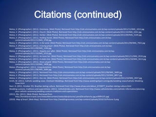 Citations (continued)
Matos, V. (Photographer). (2011). Ceremony. [Web Photo]. Retrieved from http://cdn.viniciusmatos.com.br/wp-content/uploads/2011/11/IMG_1012.jpg
Matos, V. (Photographer). (2011). Church. [Web Photo]. Retrieved from http://cdn.viniciusmatos.com.br/wp-content/uploads/2011/10/IMG_0261.jpg
Matos, V. (Photographer). (2011). Harbor. [Web Photo]. Retrieved from http://cdn.viniciusmatos.com.br/wp-content/uploads/2011/09/IMG_5109.jpg
Matos, V. (Photographer). (2011). Holding hands. [Web Photo]. Retrieved from http://cdn.viniciusmatos.com.br/wp-
       content/uploads/2011/11/IMG_3709.jpg
Matos, V. (Photographer). (2011). In the wind. [Web Photo]. Retrieved from http://cdn.viniciusmatos.com.br/wp-content/uploads/2011/09/IMG_7922.jpg
Matos, V. (Photographer). (2011). A loving prayer. [Web Photo]. Retrieved from http://cdn.viniciusmatos.com.br/wp-
       content/uploads/2011/09/IMG_1240.jpg
Matos, V. (Photographer). (2011). Happily ever after. [Web Photo]. Retrieved from http://cdn.viniciusmatos.com.br/wp-
       content/uploads/2011/10/IMG_5510.jpg
Matos, V. (Photographer). (2011). He loves her. [Web Photo]. Retrieved from http://cdn.viniciusmatos.com.br/wp-content/uploads/2011/11/IMG_0533.jpg
Matos, V. (Photographer). (2011). A stolen kiss. [Web Photo]. Retrieved from http://cdn.viniciusmatos.com.br/wp-content/uploads/2011/10/IMG_5613.jpg
Matos, V. (Photographer). (2011). Shoes of gold. [Web Photo]. Retrieved from http://cdn.viniciusmatos.com.br/wp-
       content/uploads/2011/10/IMG_5408.jpg
Matos. (Photographer). (2011). Congratulations. [Web Photo]. Retrieved from http://cdn.viniciusmatos.com.br/wp-
       content/uploads/2011/08/IMG_3684.jpg
Matos, V. (Photographer). (2011). Retrieved from http://cdn.viniciusmatos.com.br/wp-content/uploads/2011/08/IMG_3689.jpg
Matos, V. (Photographer). (2011). Retrieved from http://cdn.viniciusmatos.com.br/wp-content/uploads/2011/10/IMG_8857.jpg
Matos, V. (Photographer). (2011). Kiss me. [Web Photo]. Retrieved from http://cdn.viniciusmatos.com.br/wp-content/uploads/2011/10/IMG_3937.jpg
Smith, M. (2011). Catholic wedding vows. Oneheart Weddings, Retrieved from http://www.weddingclipart.com/guide/wedding-vows/Catholic-Wedding-
       Vows.html
Starr, G. (2011, October 25). Brazilian dating culture. Retrieved from http://www.ehow.com/about_6726877_brazilian-dating-culture.html
Wedding customs, traditions and superstitions. (2011). Catholicbrides.com, Retrieved from http://www.catholicbrides.com/catholic-information/planning-
       your-catholic-ceremony/wedding-customs-traditions-and-superstitions
(2011). Rio. (2011). [Web Photo]. Retrieved from
       http://kandeland.tripod.com/sitebuildercontent/sitebuilderpictures/.pond/braziliancity.jpg.w300h225.jpg(
(2010). Map of brazil. [Web Map]. Retrieved from http://weddingnouveau.com/wp-content/uploads/2010/10/Picture-3.png
 