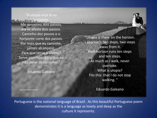 “A utopia está lá no
           horizonte.
   Me aproximo dois passos,
   ela se afasta dois passos.
    Caminho dez passos e o
  horizonte corre dez passos.              "Utopia is there on the horizon.
   Por mais que eu caminhe,                I approach two steps, two steps
       jamais alcançarei.                             away from it.
    Para que serve a utopia?                  Path horizon runs ten steps
  Serve para isso: para que eu                       and ten steps.
    não deixe de caminhar.”                    As much as I walk, never
                                                        overtake.
        Eduardo Galeano                             What is utopia?
                                              Fits this: that I do not stop
                                                        walking. "

                                                   Eduardo Galeano


Portuguese is the national language of Brazil. As this beautiful Portuguese poem
            demonstrates it is a language as lovely and deep as the
                              culture it represents.
 