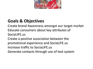 Goals & Objectives
Create brand Awareness amongst our target market
Educate consumers about key attributes of
SociaLIFE.us
Create a positive association between the
promotional experience and SociaLIFE.us
Increase traffic to SociaLIFE.us
Generate contacts through use of text system
 