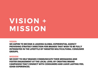 VISION +
MISSION
VISION
WE ASPIRE TO BECOME A LEADING GLOBAL EXPERIENTIAL AGENCY
PROVIDING STRATEGY DIRECTION FOR BRANDS THAT WISH TO BE FULLY
INTEGRATED IN THE LIFESTYLE OF TARGETED MULTICULTURAL CONSUMER
GROUPS.
MISSION
WE EXIST TO HELP BRANDS COMMUNICATE THEIR MESSAGING AND
FOSTER ENGAGEMENT AT THE LOCAL LEVEL BY CREATING BRAND
CAMPAIGNS THAT CONNECT WITH CONSUMERS AND LEAVE LASTING FEEL
GOOD EXPERIENCES.
 