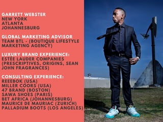 GARRETT WEBSTER
NEW YORK
ATLANTA
JOHANNESBURG
GLOBAL MARKETING ADVISOR
TEAM BTL - (BOUTIQUE LIFESTYLE
MARKETING AGENCY)
LUXURY BRAND EXPERIENCE:
ESTÉE LAUDER COMPANIES
(PRESCRIPTIVES, ORIGINS, SEAN
JOHN FRAGRANCES)
CONSULTING EXPERIENCE:
REEEBOK (USA)
MILLER COORS (USA)
47 BRAND (BOSTON)
SAWA SHOES (PARIS)
BET AFRICA (JOHANNESBURG)
MAURICE DE MAURIAC (ZURICH)
PALLADIUM BOOTS (LOS ANGELES)
 
