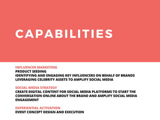 CAPABILITIES
INFLUENCER MARKETING
PRODUCT SEEDING
IDENTIFYING AND ENGAGING KEY INFLUENCERS ON BEHALF OF BRANDS
LEVERAGING CELEBRITY ASSETS TO AMPLIFY SOCIAL MEDIA
SOCIAL MEDIA STRATEGY
CREATE DIGITAL CONTENT FOR SOCIAL MEDIA PLATFORMS TO START THE
CONVERSATION ONLINE ABOUT THE BRAND AND AMPLIFY SOCIAL MEDIA
ENGAGEMENT
EXPERIENTIAL ACTIVATION
EVENT CONCEPT DESIGN AND EXECUTION
 