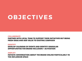 OBJECTIVES
COLLABORATE
PARTNER WITH LOCAL TEAM TO SUPPORT THEIR INITIATIVES BUT BRING
FRESH IDEAS AND ADD VALUE TO EXISTING CAMPAIGN
IDENTIFY
DEVELOP CALENDAR OF EVENTS AND IDENTIFY GRANULAR
OPPORTUNITIES FOR BRAND INCLUSION + ACTIVATION
AMPLIFY
INITIATE CONVERSATION ABOUT THE BRAND ONLINE PARTICULARLY IN
THE INFLUENCER SPACE
 