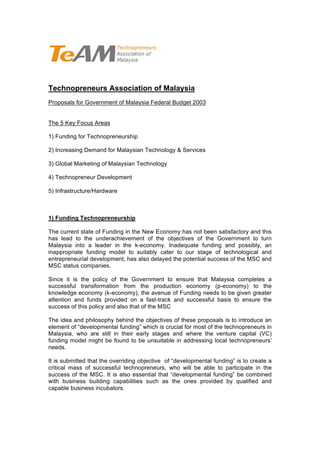 Technopreneurs Association of Malaysia
Proposals for Government of Malaysia Federal Budget 2003


The 5 Key Focus Areas

1) Funding for Technopreneurship

2) Increasing Demand for Malaysian Technology & Services

3) Global Marketing of Malaysian Technology

4) Technopreneur Development

5) Infrastructure/Hardware



1) Funding Technopreneurship

The current state of Funding in the New Economy has not been satisfactory and this
has lead to the underachievement of the objectives of the Government to turn
Malaysia into a leader in the k-economy. Inadequate funding and possibly, an
inappropriate funding model to suitably cater to our stage of technological and
entrepreneurial development, has also delayed the potential success of the MSC and
MSC status companies.

Since it is the policy of the Government to ensure that Malaysia completes a
successful transformation from the production economy (p-economy) to the
knowledge economy (k-economy), the avenue of Funding needs to be given greater
attention and funds provided on a fast-track and successful basis to ensure the
success of this policy and also that of the MSC

The idea and philosophy behind the objectives of these proposals is to introduce an
element of “developmental funding” which is crucial for most of the technopreneurs in
Malaysia, who are still in their early stages and where the venture capital (VC)
funding model might be found to be unsuitable in addressing local technopreneurs’
needs.

It is submitted that the overriding objective of “developmental funding” is to create a
critical mass of successful technopreneurs, who will be able to participate in the
success of the MSC. It is also essential that “developmental funding” be combined
with business building capabilities such as the ones provided by qualified and
capable business incubators.
 