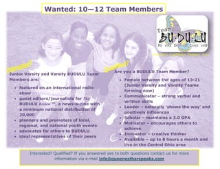 Wanted: 10—12 Team Members




                                                                     Awareness Confidence Purpose Love




                                                  Are you a BUDULU Team Member?
Junior Varsity and Varsity BUDULU Team
Members are:                                          Female between the ages of 13-21
                                                       (Junior Varsity and Varsity Teams
   featured on an international radio
                                                       forming now)
    show
                                                      Communicator – strong verbal and
   guest editors/journalists for The
                                                       written skills
    BUDULU Review ™, a news-a-zine with
                                                      Leader – naturally ‘shows the way’ and
    a minimum national distribution of
                                                       positively influences
    20,000
                                                      Scholar – maintains a 3.0 GPA
   planners and promoters of local,
                                                      Motivator – encourages others to
    regional, and national youth events
                                                       achieve
   advocates for others to BUDULU
                                                      Innovator – creative thinker
   ideal representatives of their peers
                                                      Available – up to 8 hours a month and
                                                       live in the Central Ohio area

        Interested? Qualified? If you answered yes to both questions contact us for more
                    information via e-mail info@queenestherspeaks.com
 