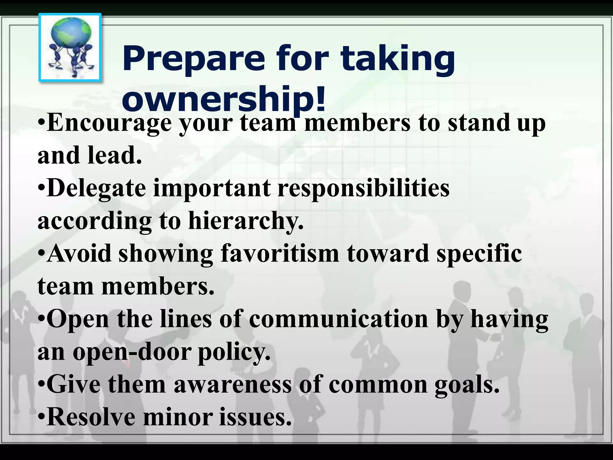 Prepare for taking
ownership!
•Encourage your team members to stand up
and lead.
•Delegate important responsibilities
according to hierarchy.
•Avoid showing favoritism toward specific
team members.
•Open the lines of communication by having
an open-door policy.
•Give them awareness of common goals.
•Resolve minor issues.
 