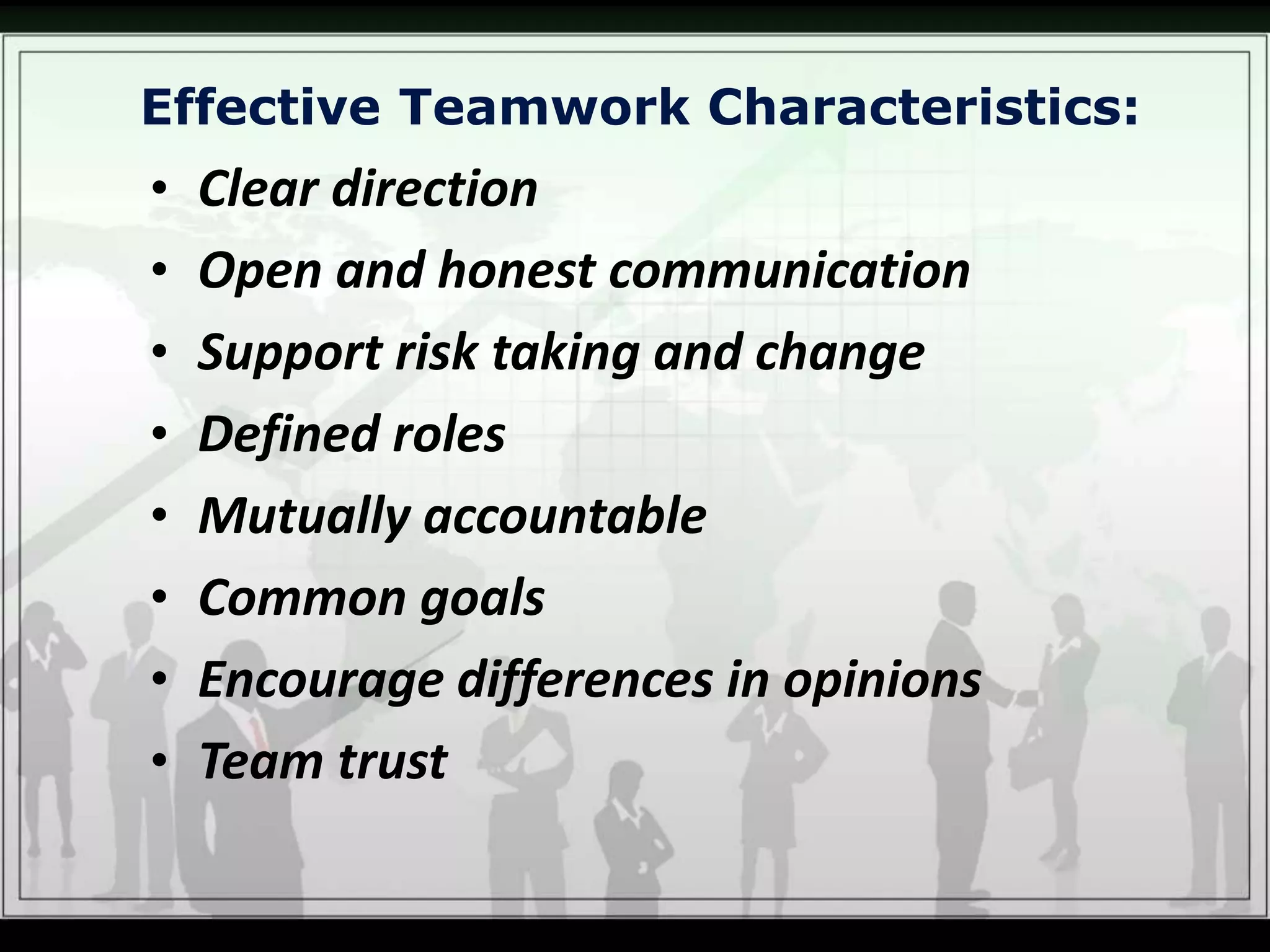 Effective Teamwork Characteristics:
• Clear direction
• Open and honest communication
• Support risk taking and change
• Defined roles
• Mutually accountable
• Common goals
• Encourage differences in opinions
• Team trust
 