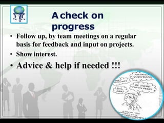 Acheck on
progress
• Follow up, by team meetings on a regular
basis for feedback and input on projects.
• Show interest.
• Advice & help if needed !!!
 