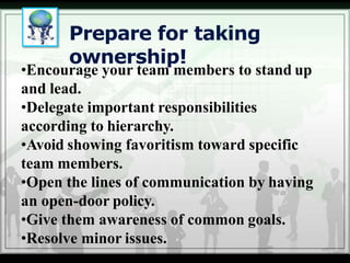 Prepare for taking
ownership!
•Encourage your team members to stand up
and lead.
•Delegate important responsibilities
according to hierarchy.
•Avoid showing favoritism toward specific
team members.
•Open the lines of communication by having
an open-door policy.
•Give them awareness of common goals.
•Resolve minor issues.
 