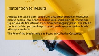 Inattention to Results
Anggota tim secara alami cenderung untuk menempatkan kebutuhan
mereka sendiri (ego, pengembangan karir, pengakuan, dll) menjelang
tujuan kolektif tim ketika individu tidak bertanggung jawab. Jika sebuah
tim telah kehilangan pandangan tentang perlunya pencapaian, bisnis
akhirnya menderita.
The Role of the Leader here is to Focus on Collective Outcomes.
 