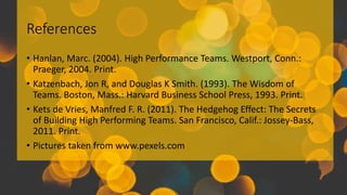 References
• Hanlan, Marc. (2004). High Performance Teams. Westport, Conn.:
Praeger, 2004. Print.
• Katzenbach, Jon R, and Douglas K Smith. (1993). The Wisdom of
Teams. Boston, Mass.: Harvard Business School Press, 1993. Print.
• Kets de Vries, Manfred F. R. (2011). The Hedgehog Effect: The Secrets
of Building High Performing Teams. San Francisco, Calif.: Jossey-Bass,
2011. Print.
• Pictures taken from www.pexels.com
 
