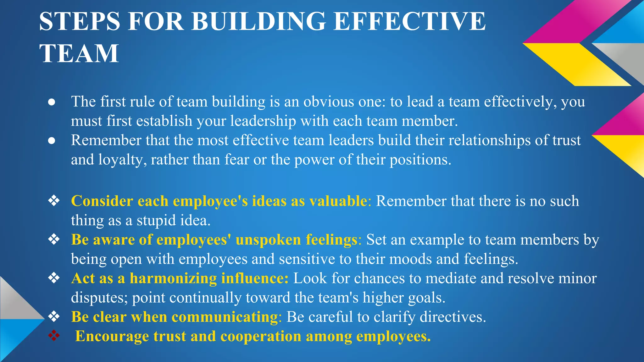 STEPS FOR BUILDING EFFECTIVE
TEAM
● The first rule of team building is an obvious one: to lead a team effectively, you
must first establish your leadership with each team member.
● Remember that the most effective team leaders build their relationships of trust
and loyalty, rather than fear or the power of their positions.
❖ Consider each employee's ideas as valuable: Remember that there is no such
thing as a stupid idea.
❖ Be aware of employees' unspoken feelings: Set an example to team members by
being open with employees and sensitive to their moods and feelings.
❖ Act as a harmonizing influence: Look for chances to mediate and resolve minor
disputes; point continually toward the team's higher goals.
❖ Be clear when communicating: Be careful to clarify directives.
 Encourage trust and cooperation among employees.
 