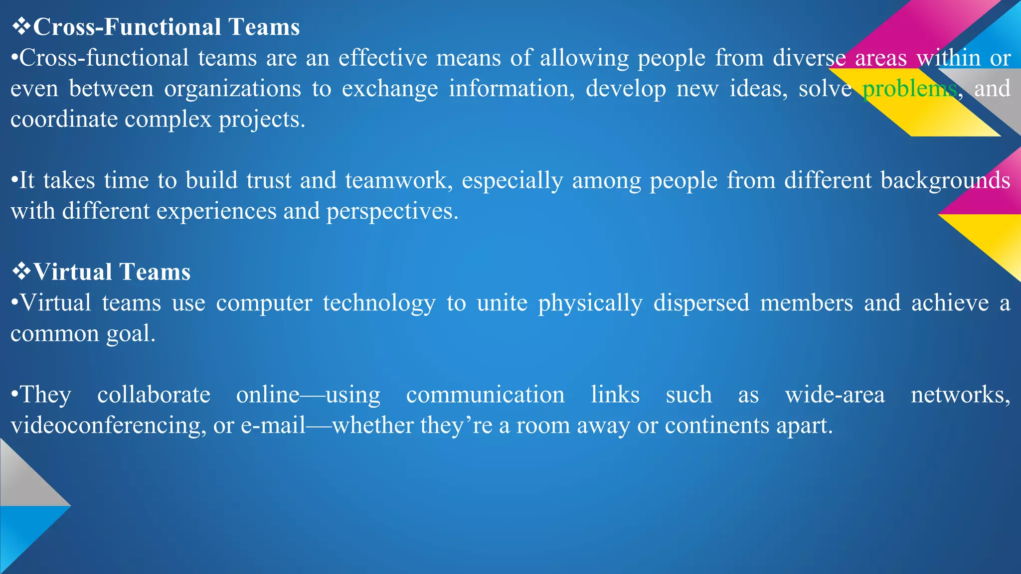 Cross-Functional Teams
•Cross-functional teams are an effective means of allowing people from diverse areas within or
even between organizations to exchange information, develop new ideas, solve problems, and
coordinate complex projects.
•It takes time to build trust and teamwork, especially among people from different backgrounds
with different experiences and perspectives.
Virtual Teams
•Virtual teams use computer technology to unite physically dispersed members and achieve a
common goal.
•They collaborate online—using communication links such as wide-area networks,
videoconferencing, or e-mail—whether they’re a room away or continents apart.
 