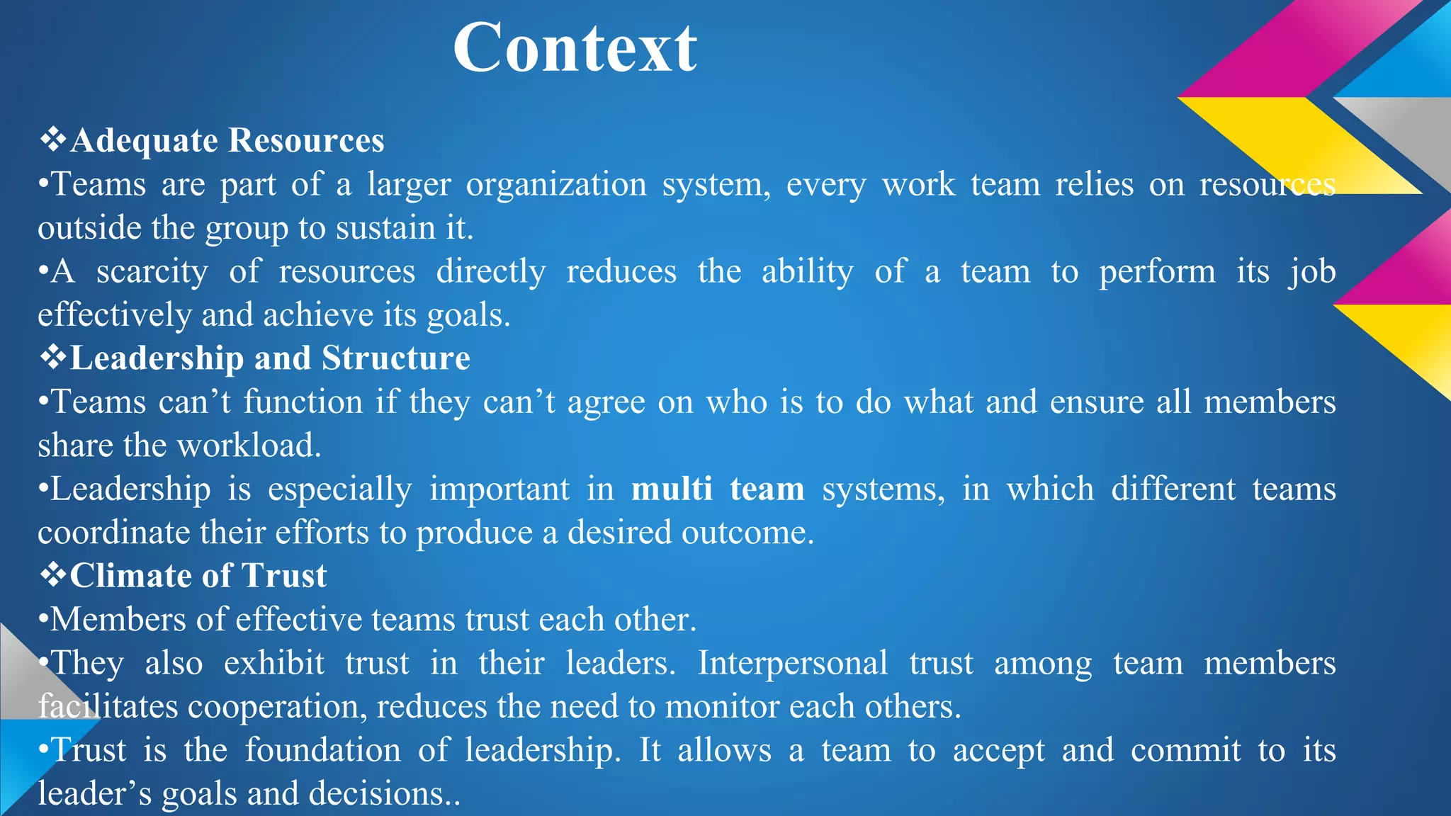 Context
Adequate Resources
•Teams are part of a larger organization system, every work team relies on resources
outside the group to sustain it.
•A scarcity of resources directly reduces the ability of a team to perform its job
effectively and achieve its goals.
Leadership and Structure
•Teams can’t function if they can’t agree on who is to do what and ensure all members
share the workload.
•Leadership is especially important in multi team systems, in which different teams
coordinate their efforts to produce a desired outcome.
Climate of Trust
•Members of effective teams trust each other.
•They also exhibit trust in their leaders. Interpersonal trust among team members
facilitates cooperation, reduces the need to monitor each others.
•Trust is the foundation of leadership. It allows a team to accept and commit to its
leader’s goals and decisions..
 