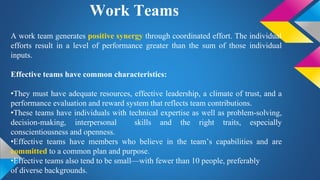 Work Teams
A work team generates positive synergy through coordinated effort. The individual
efforts result in a level of performance greater than the sum of those individual
inputs.
Effective teams have common characteristics:
•They must have adequate resources, effective leadership, a climate of trust, and a
performance evaluation and reward system that reflects team contributions.
•These teams have individuals with technical expertise as well as problem-solving,
decision-making, interpersonal skills and the right traits, especially
conscientiousness and openness.
•Effective teams have members who believe in the team’s capabilities and are
committed to a common plan and purpose.
•Effective teams also tend to be small—with fewer than 10 people, preferably
of diverse backgrounds.
 