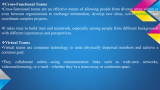 Cross-Functional Teams
•Cross-functional teams are an effective means of allowing people from diverse areas within or
even between organizations to exchange information, develop new ideas, solve problems, and
coordinate complex projects.
•It takes time to build trust and teamwork, especially among people from different backgrounds
with different experiences and perspectives.
Virtual Teams
•Virtual teams use computer technology to unite physically dispersed members and achieve a
common goal.
•They collaborate online—using communication links such as wide-area networks,
videoconferencing, or e-mail—whether they’re a room away or continents apart.
 
