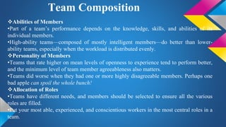 Team Composition
Abilities of Members
•Part of a team’s performance depends on the knowledge, skills, and abilities of its
individual members.
•High-ability teams—composed of mostly intelligent members—do better than lower-
ability teams, especially when the workload is distributed evenly.
Personality of Members
•Teams that rate higher on mean levels of openness to experience tend to perform better,
and the minimum level of team member agreeableness also matters.
•Teams did worse when they had one or more highly disagreeable members. Perhaps one
bad apple can spoil the whole bunch!
Allocation of Roles
•Teams have different needs, and members should be selected to ensure all the various
roles are filled.
•Put your most able, experienced, and conscientious workers in the most central roles in a
team.
 
