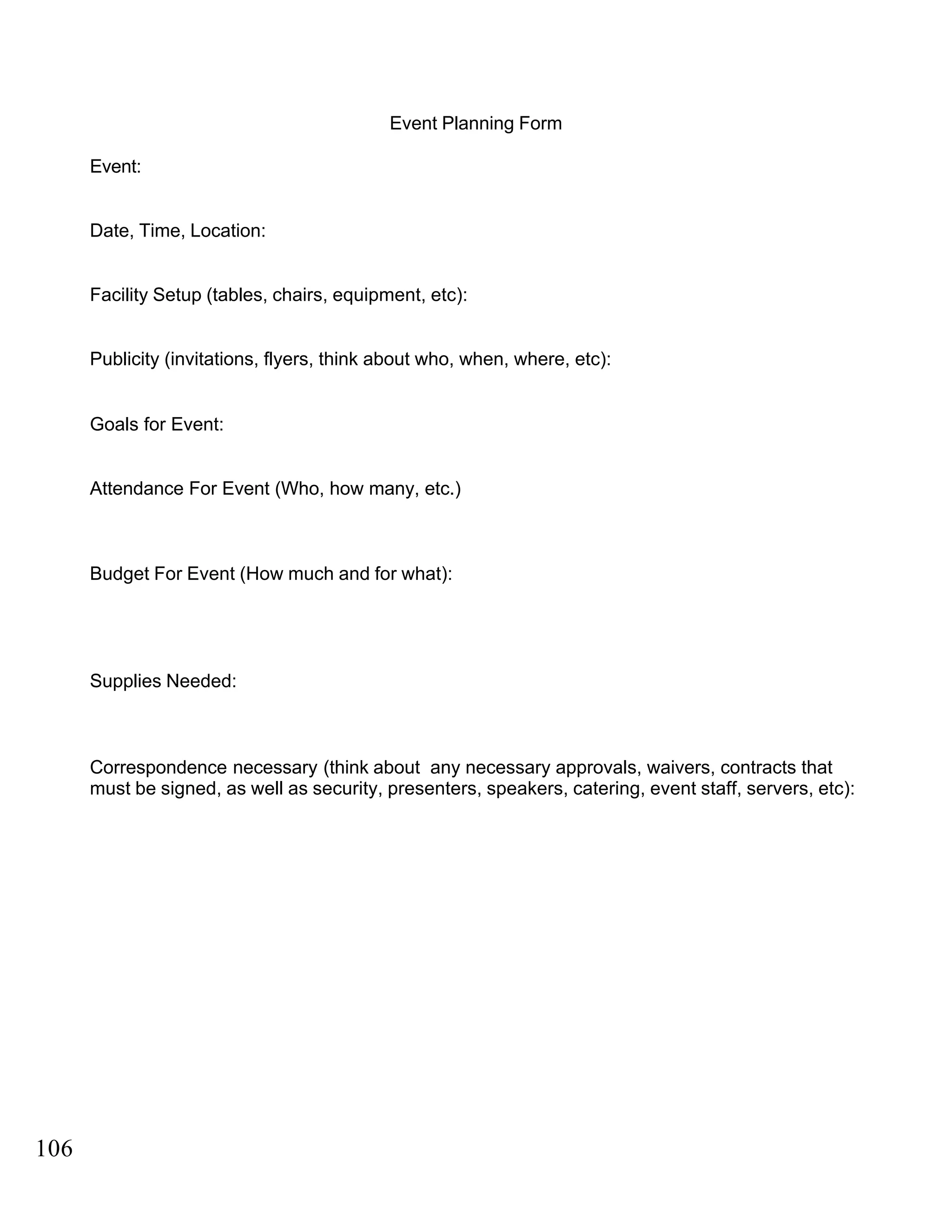 Event Planning Form
Event:
Date, Time, Location:
Facility Setup (tables, chairs, equipment, etc):
Publicity (invitations, flyers, think about who, when, where, etc):
Goals for Event:
Attendance For Event (Who, how many, etc.)
Budget For Event (How much and for what):
Supplies Needed:
Correspondence necessary (think about any necessary approvals, waivers, contracts that
must be signed, as well as security, presenters, speakers, catering, event staff, servers, etc):
106
 