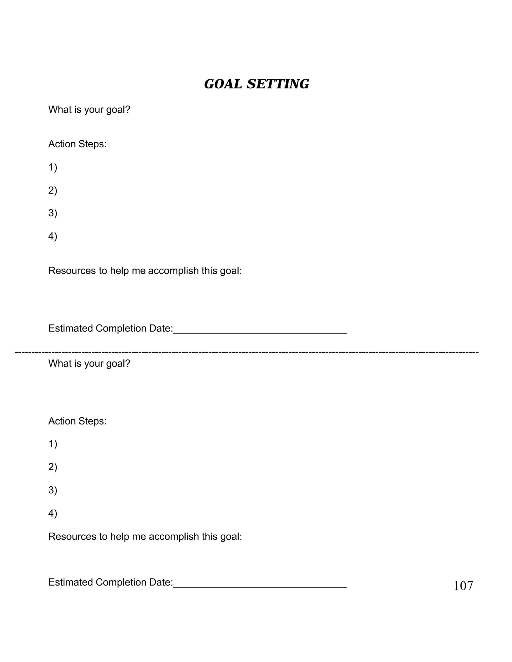 GOAL SETTING
What is your goal?
Action Steps:
1)
2)
3)
4)
Resources to help me accomplish this goal:
Estimated Completion Date:_______________________________
------------------------------------------------------------------------------------------------------------------------------------------------
What is your goal?
Action Steps:
1)
2)
3)
4)
Resources to help me accomplish this goal:
Estimated Completion Date:_______________________________ 107
 