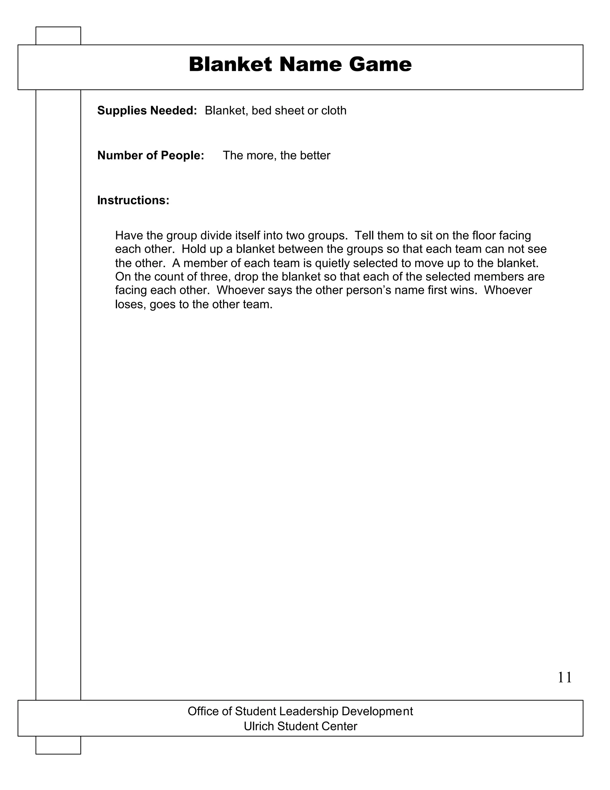 Office of Student Leadership Development
Ulrich Student Center
Supplies Needed:
Number of People:
Instructions:
Blanket Name Game
Blanket, bed sheet or cloth
The more, the better
Have the group divide itself into two groups. Tell them to sit on the floor facing
each other. Hold up a blanket between the groups so that each team can not see
the other. A member of each team is quietly selected to move up to the blanket.
On the count of three, drop the blanket so that each of the selected members are
facing each other. Whoever says the other person’s name first wins. Whoever
loses, goes to the other team.
11
 
