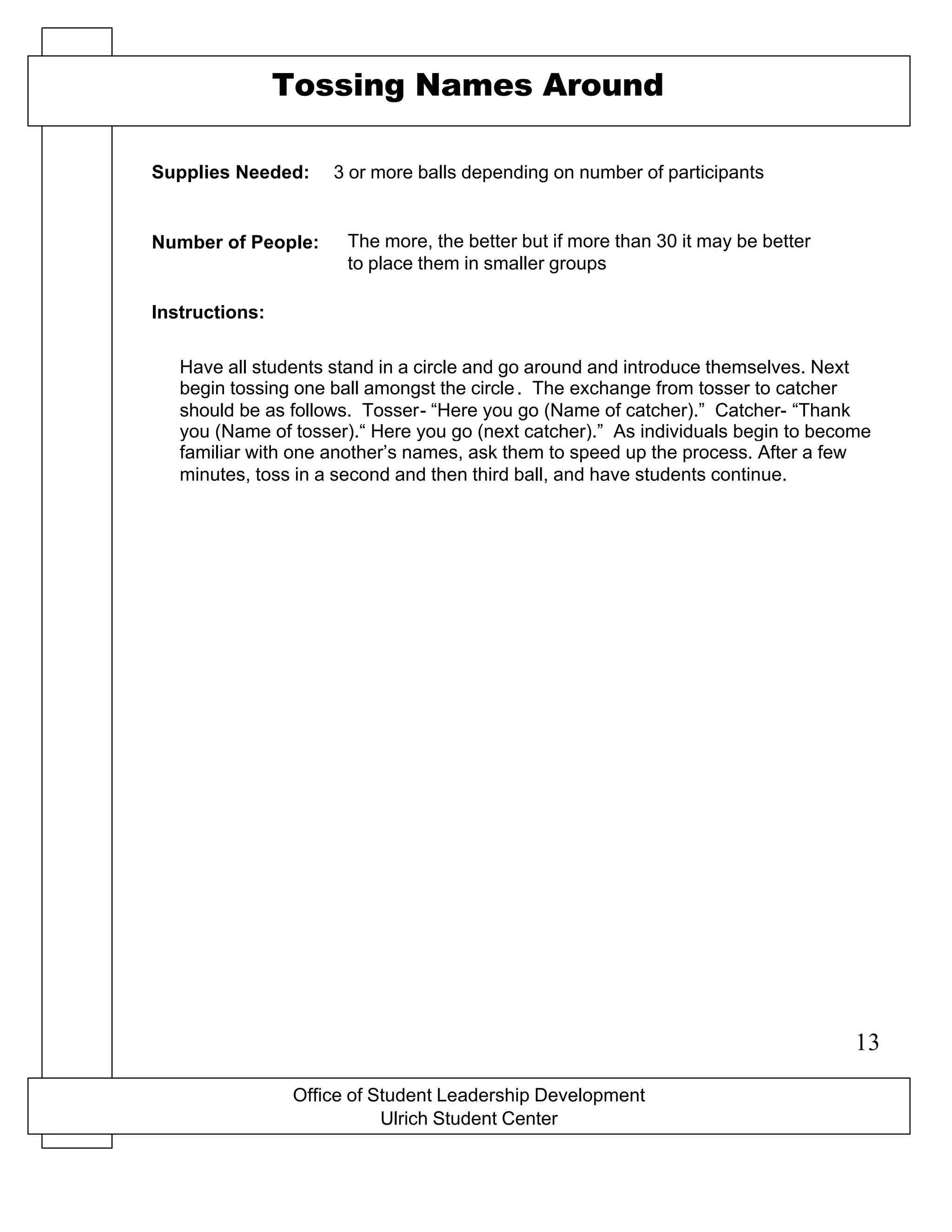 X-O game board drawn on a flip chart
Office of Student Leadership Development
Ulrich Student Center
Supplies Needed:
Number of People:
Instructions:
Tossing Names Around
3 or more balls depending on number of participants
The more, the better but if more than 30 it may be better
to place them in smaller groups
Have all students stand in a circle and go around and introduce themselves. Next
begin tossing one ball amongst the circle. The exchange from tosser to catcher
should be as follows. Tosser- “Here you go (Name of catcher).” Catcher- “Thank
you (Name of tosser).“ Here you go (next catcher).” As individuals begin to become
familiar with one another’s names, ask them to speed up the process. After a few
minutes, toss in a second and then third ball, and have students continue.
13
 