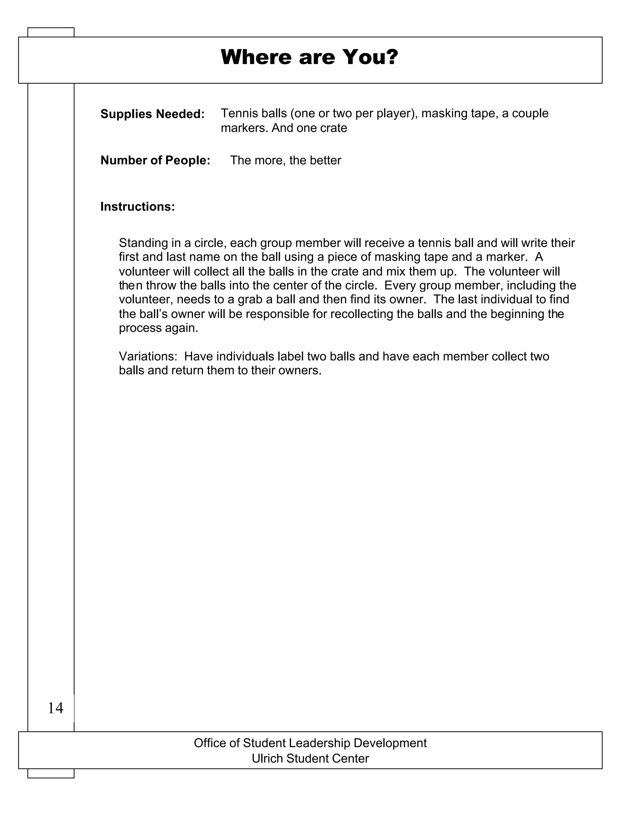 X-O game board drawn on a flip chart
Office of Student Leadership Development
Ulrich Student Center
Supplies Needed:
Number of People:
Instructions:
Where are You?
Tennis balls (one or two per player), masking tape, a couple
markers. And one crate
The more, the better
Standing in a circle, each group member will receive a tennis ball and will write their
first and last name on the ball using a piece of masking tape and a marker. A
volunteer will collect all the balls in the crate and mix them up. The volunteer will
then throw the balls into the center of the circle. Every group member, including the
volunteer, needs to a grab a ball and then find its owner. The last individual to find
the ball’s owner will be responsible for recollecting the balls and the beginning the
process again.
Variations: Have individuals label two balls and have each member collect two
balls and return them to their owners.
14
 