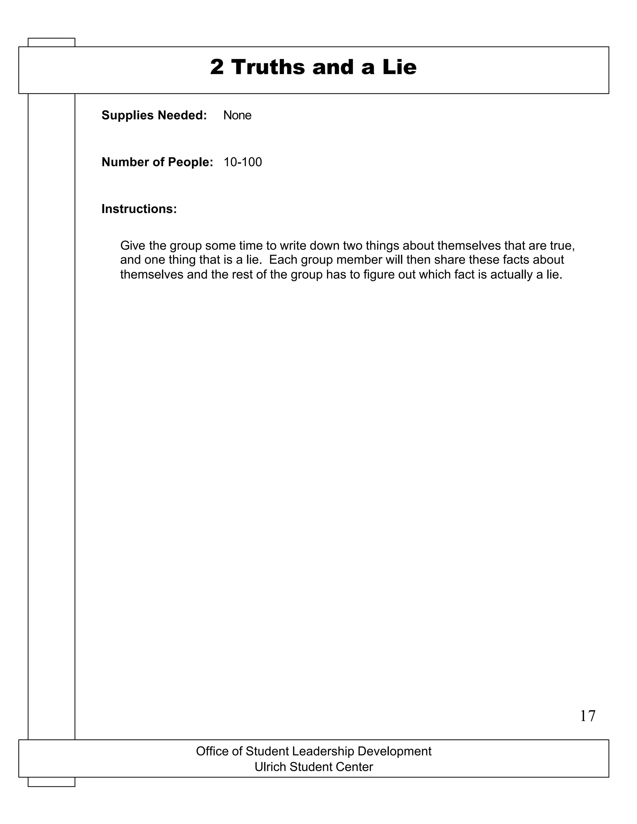 Office of Student Leadership Development
Ulrich Student Center
Supplies Needed:
Number of People:
Instructions:
2 Truths and a Lie
None
10-100
Give the group some time to write down two things about themselves that are true,
and one thing that is a lie. Each group member will then share these facts about
themselves and the rest of the group has to figure out which fact is actually a lie.
17
 