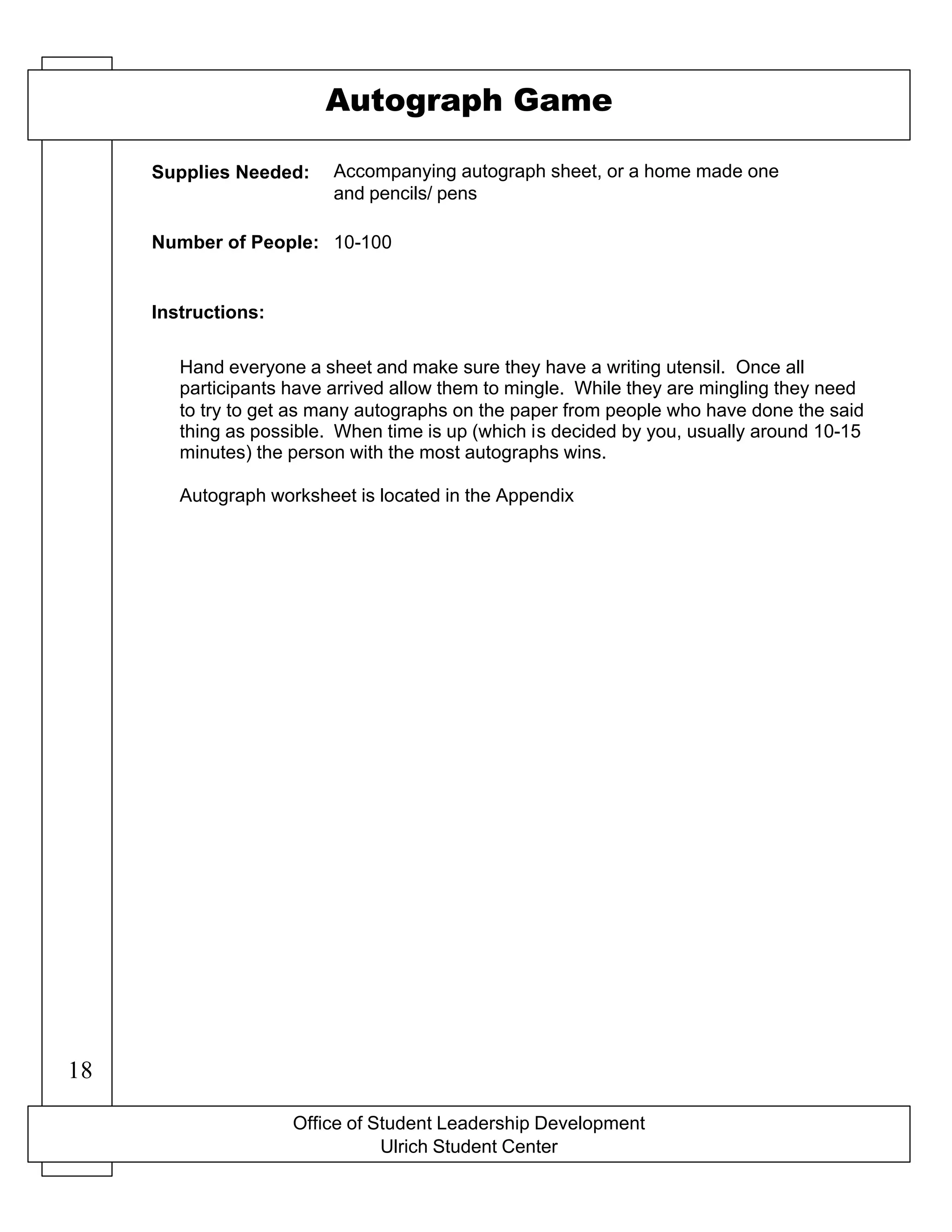 Office of Student Leadership Development
Ulrich Student Center
Supplies Needed:
Number of People:
Instructions:
Autograph Game
Accompanying autograph sheet, or a home made one
and pencils/ pens
10-100
Hand everyone a sheet and make sure they have a writing utensil. Once all
participants have arrived allow them to mingle. While they are mingling they need
to try to get as many autographs on the paper from people who have done the said
thing as possible. When time is up (which is decided by you, usually around 10-15
minutes) the person with the most autographs wins.
Autograph worksheet is located in the Appendix
18
 