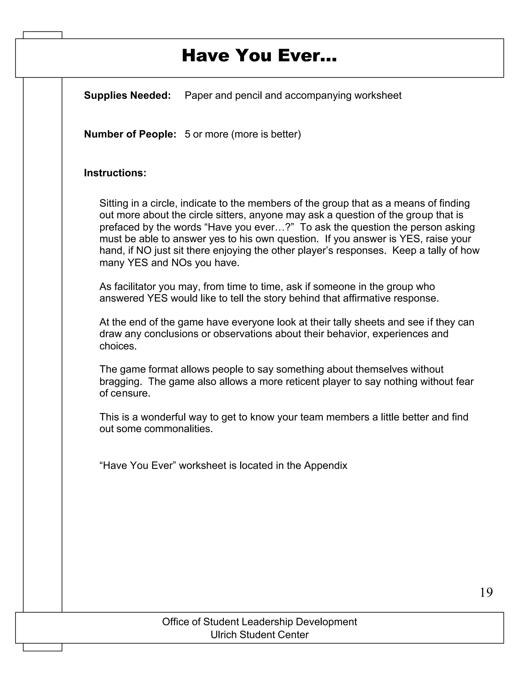 Office of Student Leadership Development
Ulrich Student Center
Supplies Needed:
Number of People:
Instructions:
Have You Ever…
Paper and pencil and accompanying worksheet
5 or more (more is better)
Sitting in a circle, indicate to the members of the group that as a means of finding
out more about the circle sitters, anyone may ask a question of the group that is
prefaced by the words “Have you ever…?” To ask the question the person asking
must be able to answer yes to his own question. If you answer is YES, raise your
hand, if NO just sit there enjoying the other player’s responses. Keep a tally of how
many YES and NOs you have.
As facilitator you may, from time to time, ask if someone in the group who
answered YES would like to tell the story behind that affirmative response.
At the end of the game have everyone look at their tally sheets and see if they can
draw any conclusions or observations about their behavior, experiences and
choices.
The game format allows people to say something about themselves without
bragging. The game also allows a more reticent player to say nothing without fear
of censure.
This is a wonderful way to get to know your team members a little better and find
out some commonalities.
“Have You Ever” worksheet is located in the Appendix
19
 
